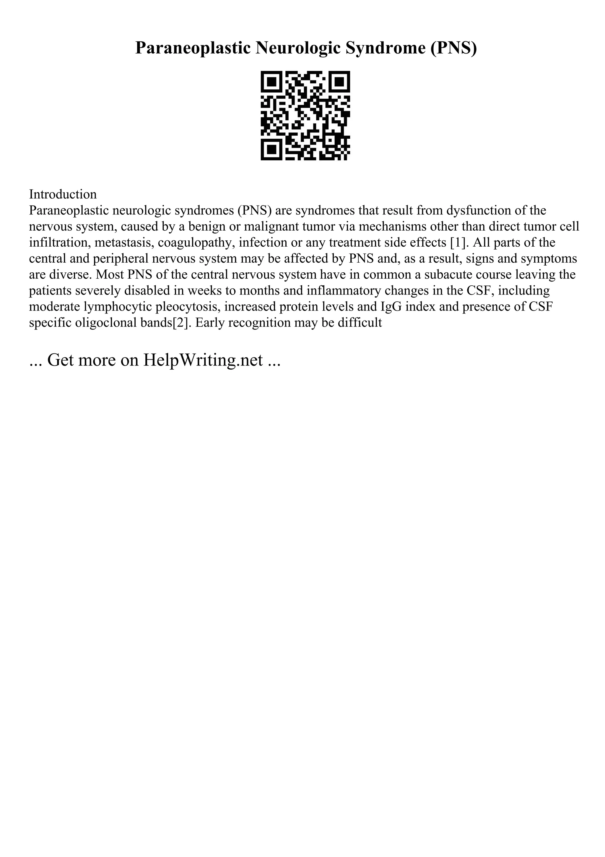 Paraneoplastic Neurologic Syndrome (PNS)
Introduction
Paraneoplastic neurologic syndromes (PNS) are syndromes that result from dysfunction of the
nervous system, caused by a benign or malignant tumor via mechanisms other than direct tumor cell
infiltration, metastasis, coagulopathy, infection or any treatment side effects [1]. All parts of the
central and peripheral nervous system may be affected by PNS and, as a result, signs and symptoms
are diverse. Most PNS of the central nervous system have in common a subacute course leaving the
patients severely disabled in weeks to months and inflammatory changes in the CSF, including
moderate lymphocytic pleocytosis, increased protein levels and IgG index and presence of CSF
specific oligoclonal bands[2]. Early recognition may be difficult
... Get more on HelpWriting.net ...
 