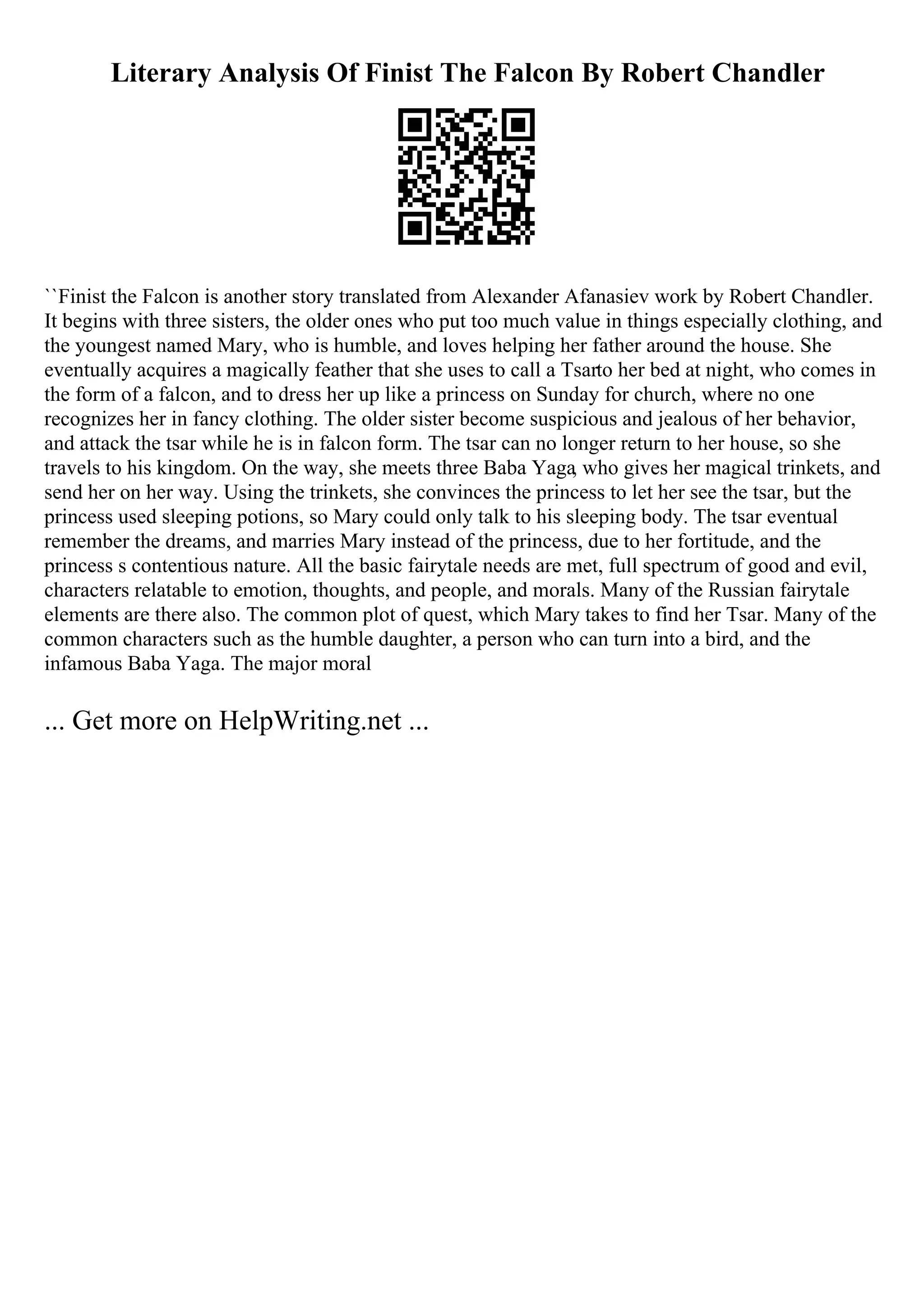Literary Analysis Of Finist The Falcon By Robert Chandler
``Finist the Falcon is another story translated from Alexander Afanasiev work by Robert Chandler.
It begins with three sisters, the older ones who put too much value in things especially clothing, and
the youngest named Mary, who is humble, and loves helping her father around the house. She
eventually acquires a magically feather that she uses to call a Tsarto her bed at night, who comes in
the form of a falcon, and to dress her up like a princess on Sunday for church, where no one
recognizes her in fancy clothing. The older sister become suspicious and jealous of her behavior,
and attack the tsar while he is in falcon form. The tsar can no longer return to her house, so she
travels to his kingdom. On the way, she meets three Baba Yaga, who gives her magical trinkets, and
send her on her way. Using the trinkets, she convinces the princess to let her see the tsar, but the
princess used sleeping potions, so Mary could only talk to his sleeping body. The tsar eventual
remember the dreams, and marries Mary instead of the princess, due to her fortitude, and the
princess s contentious nature. All the basic fairytale needs are met, full spectrum of good and evil,
characters relatable to emotion, thoughts, and people, and morals. Many of the Russian fairytale
elements are there also. The common plot of quest, which Mary takes to find her Tsar. Many of the
common characters such as the humble daughter, a person who can turn into a bird, and the
infamous Baba Yaga. The major moral
... Get more on HelpWriting.net ...
 