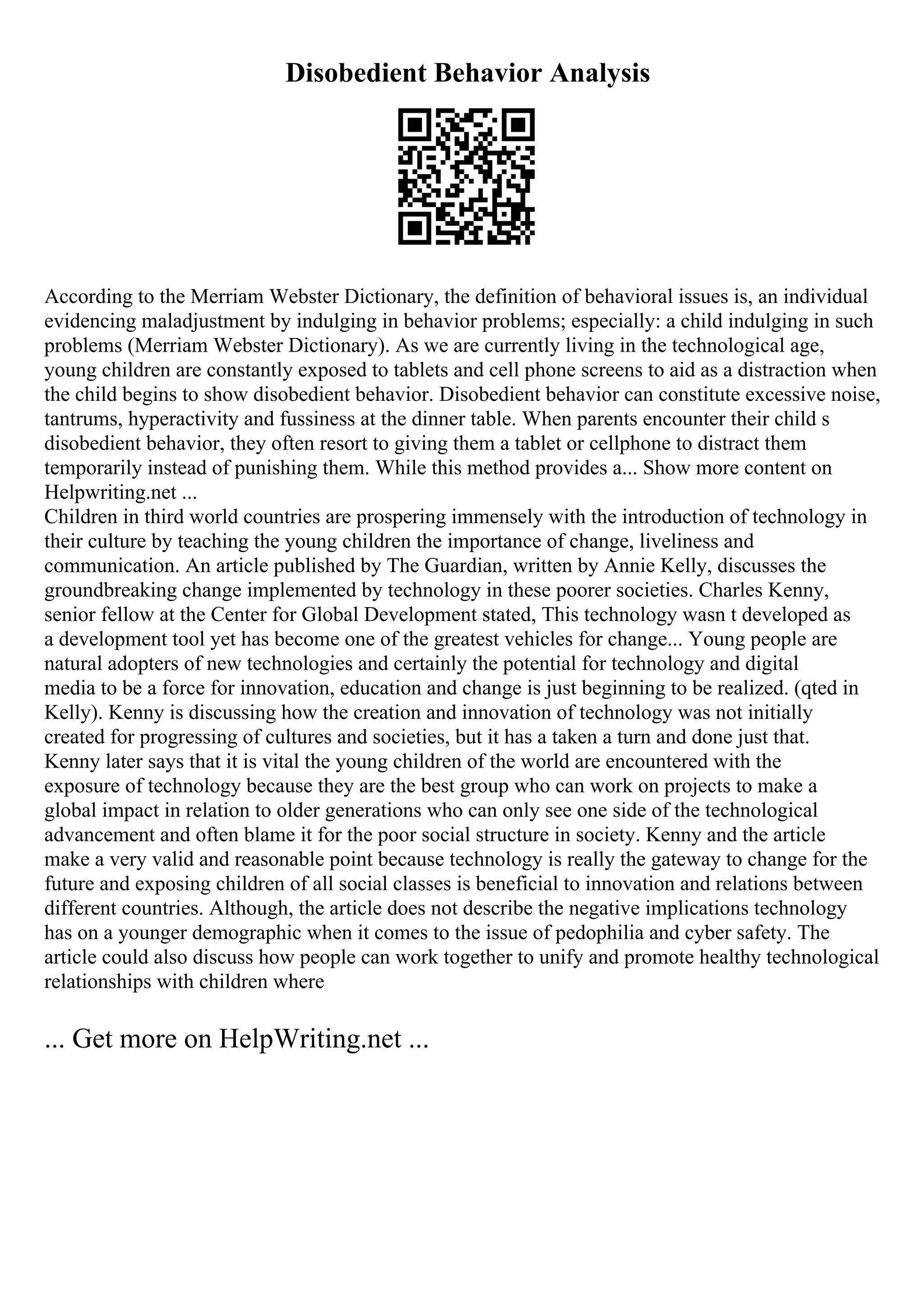 Disobedient Behavior Analysis
According to the Merriam Webster Dictionary, the definition of behavioral issues is, an individual
evidencing maladjustment by indulging in behavior problems; especially: a child indulging in such
problems (Merriam Webster Dictionary). As we are currently living in the technological age,
young children are constantly exposed to tablets and cell phone screens to aid as a distraction when
the child begins to show disobedient behavior. Disobedient behavior can constitute excessive noise,
tantrums, hyperactivity and fussiness at the dinner table. When parents encounter their child s
disobedient behavior, they often resort to giving them a tablet or cellphone to distract them
temporarily instead of punishing them. While this method provides a... Show more content on
Helpwriting.net ...
Children in third world countries are prospering immensely with the introduction of technology in
their culture by teaching the young children the importance of change, liveliness and
communication. An article published by The Guardian, written by Annie Kelly, discusses the
groundbreaking change implemented by technology in these poorer societies. Charles Kenny,
senior fellow at the Center for Global Development stated, This technology wasn t developed as
a development tool yet has become one of the greatest vehicles for change... Young people are
natural adopters of new technologies and certainly the potential for technology and digital
media to be a force for innovation, education and change is just beginning to be realized. (qted in
Kelly). Kenny is discussing how the creation and innovation of technology was not initially
created for progressing of cultures and societies, but it has a taken a turn and done just that.
Kenny later says that it is vital the young children of the world are encountered with the
exposure of technology because they are the best group who can work on projects to make a
global impact in relation to older generations who can only see one side of the technological
advancement and often blame it for the poor social structure in society. Kenny and the article
make a very valid and reasonable point because technology is really the gateway to change for the
future and exposing children of all social classes is beneficial to innovation and relations between
different countries. Although, the article does not describe the negative implications technology
has on a younger demographic when it comes to the issue of pedophilia and cyber safety. The
article could also discuss how people can work together to unify and promote healthy technological
relationships with children where
... Get more on HelpWriting.net ...
 