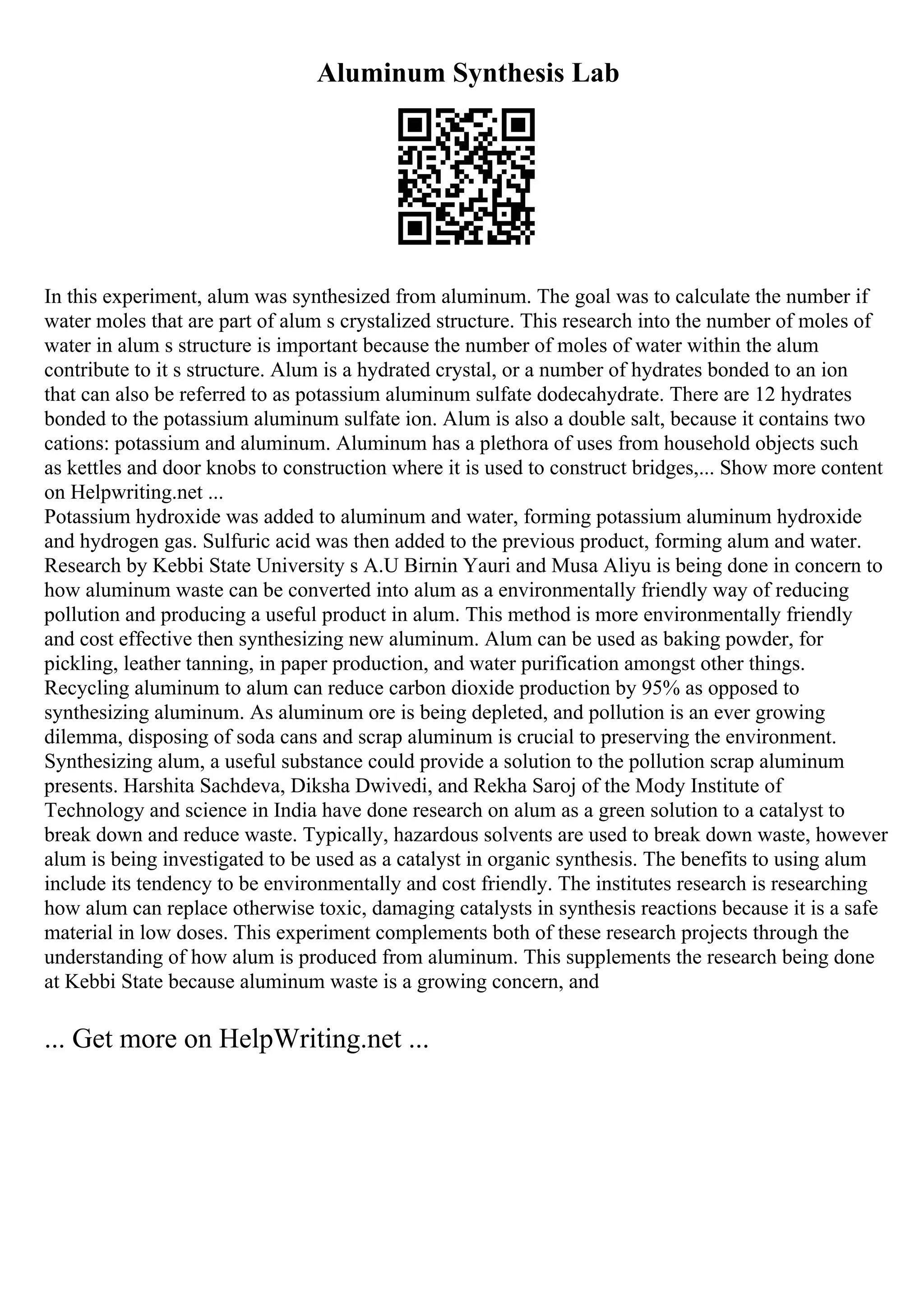 Aluminum Synthesis Lab
In this experiment, alum was synthesized from aluminum. The goal was to calculate the number if
water moles that are part of alum s crystalized structure. This research into the number of moles of
water in alum s structure is important because the number of moles of water within the alum
contribute to it s structure. Alum is a hydrated crystal, or a number of hydrates bonded to an ion
that can also be referred to as potassium aluminum sulfate dodecahydrate. There are 12 hydrates
bonded to the potassium aluminum sulfate ion. Alum is also a double salt, because it contains two
cations: potassium and aluminum. Aluminum has a plethora of uses from household objects such
as kettles and door knobs to construction where it is used to construct bridges,... Show more content
on Helpwriting.net ...
Potassium hydroxide was added to aluminum and water, forming potassium aluminum hydroxide
and hydrogen gas. Sulfuric acid was then added to the previous product, forming alum and water.
Research by Kebbi State University s A.U Birnin Yauri and Musa Aliyu is being done in concern to
how aluminum waste can be converted into alum as a environmentally friendly way of reducing
pollution and producing a useful product in alum. This method is more environmentally friendly
and cost effective then synthesizing new aluminum. Alum can be used as baking powder, for
pickling, leather tanning, in paper production, and water purification amongst other things.
Recycling aluminum to alum can reduce carbon dioxide production by 95% as opposed to
synthesizing aluminum. As aluminum ore is being depleted, and pollution is an ever growing
dilemma, disposing of soda cans and scrap aluminum is crucial to preserving the environment.
Synthesizing alum, a useful substance could provide a solution to the pollution scrap aluminum
presents. Harshita Sachdeva, Diksha Dwivedi, and Rekha Saroj of the Mody Institute of
Technology and science in India have done research on alum as a green solution to a catalyst to
break down and reduce waste. Typically, hazardous solvents are used to break down waste, however
alum is being investigated to be used as a catalyst in organic synthesis. The benefits to using alum
include its tendency to be environmentally and cost friendly. The institutes research is researching
how alum can replace otherwise toxic, damaging catalysts in synthesis reactions because it is a safe
material in low doses. This experiment complements both of these research projects through the
understanding of how alum is produced from aluminum. This supplements the research being done
at Kebbi State because aluminum waste is a growing concern, and
... Get more on HelpWriting.net ...
 