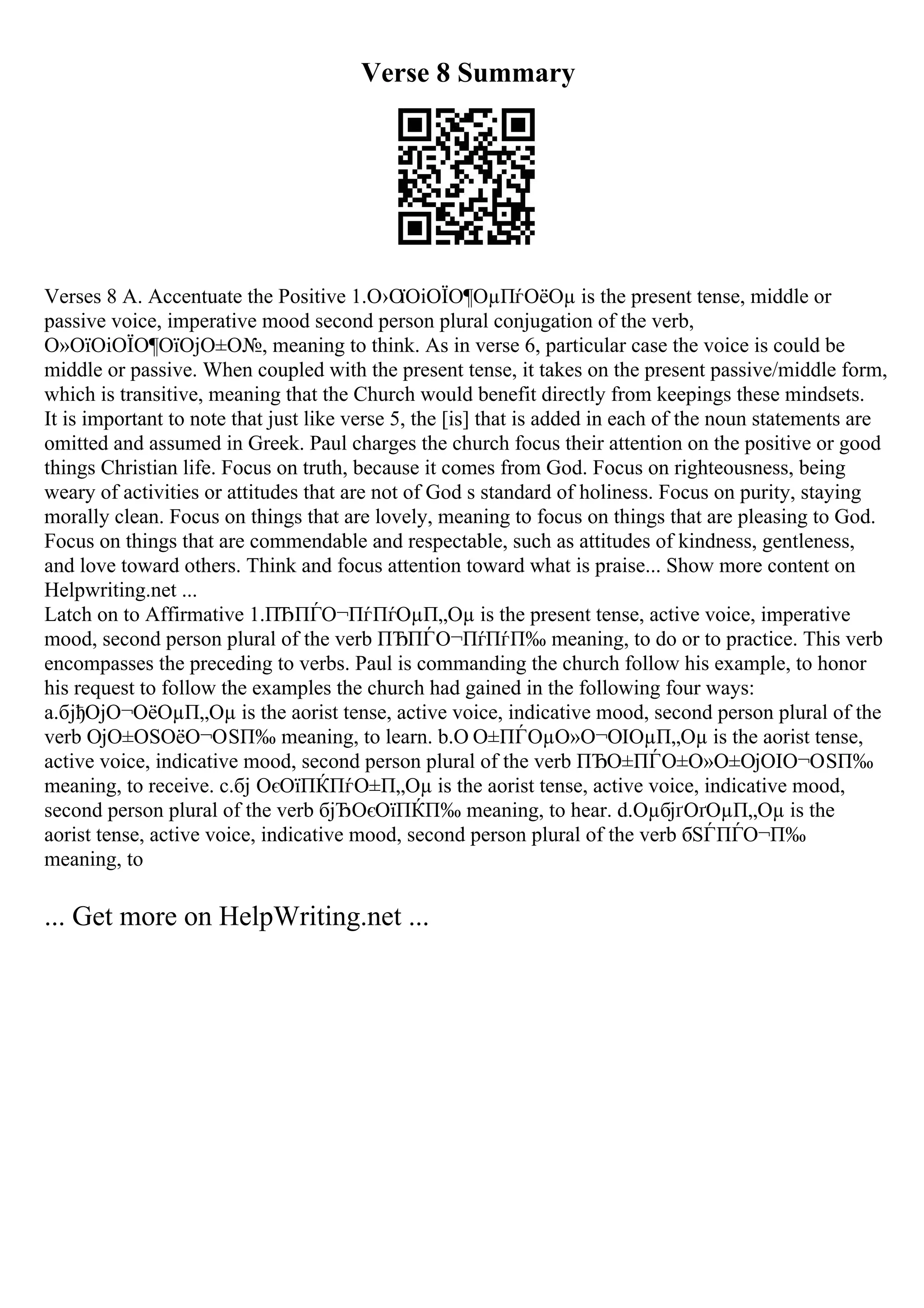 Verse 8 Summary
Verses 8 A. Accentuate the Positive 1.О›О
їОіОЇО¶ОµПѓОёОµ is the present tense, middle or
passive voice, imperative mood second person plural conjugation of the verb,
О»ОїОіОЇО¶ОїОјО±О№, meaning to think. As in verse 6, particular case the voice is could be
middle or passive. When coupled with the present tense, it takes on the present passive/middle form,
which is transitive, meaning that the Church would benefit directly from keepings these mindsets.
It is important to note that just like verse 5, the [is] that is added in each of the noun statements are
omitted and assumed in Greek. Paul charges the church focus their attention on the positive or good
things Christian life. Focus on truth, because it comes from God. Focus on righteousness, being
weary of activities or attitudes that are not of God s standard of holiness. Focus on purity, staying
morally clean. Focus on things that are lovely, meaning to focus on things that are pleasing to God.
Focus on things that are commendable and respectable, such as attitudes of kindness, gentleness,
and love toward others. Think and focus attention toward what is praise... Show more content on
Helpwriting.net ...
Latch on to Affirmative 1.ПЂПЃО¬ПѓПѓОµП„Оµ is the present tense, active voice, imperative
mood, second person plural of the verb ПЂПЃО¬ПѓПѓП‰ meaning, to do or to practice. This verb
encompasses the preceding to verbs. Paul is commanding the church follow his example, to honor
his request to follow the examples the church had gained in the following four ways:
a.бјђОјО¬ОёОµП„Оµ is the aorist tense, active voice, indicative mood, second person plural of the
verb ОјО±ОЅОёО¬ОЅП‰ meaning, to learn. b.О О±ПЃОµО»О¬ОІОµП„Оµ is the aorist tense,
active voice, indicative mood, second person plural of the verb ПЂО±ПЃО±О»О±ОјОІО¬ОЅП‰
meaning, to receive. c.бј ОєОїПЌПѓО±П„Оµ is the aorist tense, active voice, indicative mood,
second person plural of the verb бјЂОєОїПЌП‰ meaning, to hear. d.ОµбјґОґОµП„Оµ is the
aorist tense, active voice, indicative mood, second person plural of the verb бЅЃПЃО¬П‰
meaning, to
... Get more on HelpWriting.net ...
 