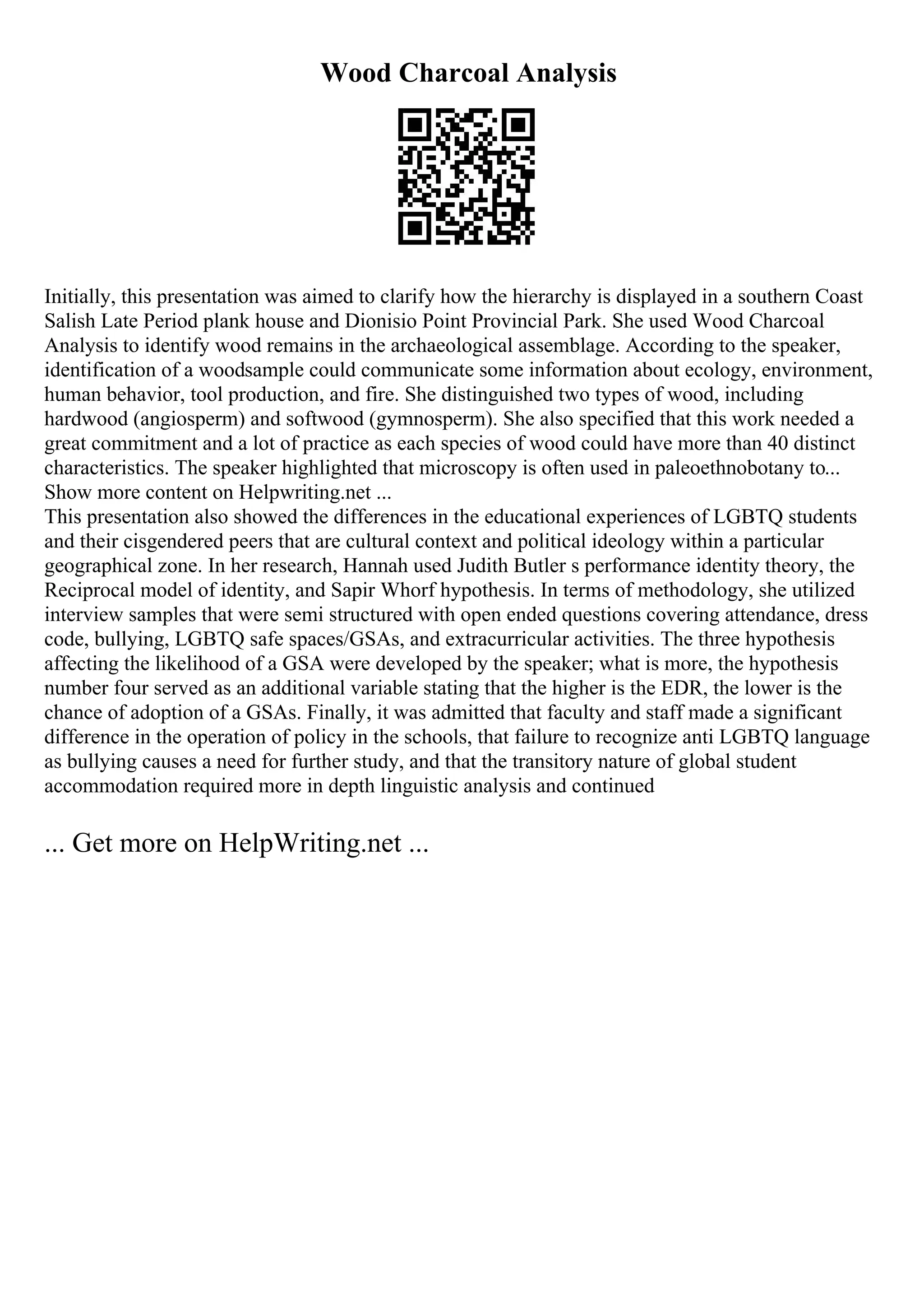 Wood Charcoal Analysis
Initially, this presentation was aimed to clarify how the hierarchy is displayed in a southern Coast
Salish Late Period plank house and Dionisio Point Provincial Park. She used Wood Charcoal
Analysis to identify wood remains in the archaeological assemblage. According to the speaker,
identification of a woodsample could communicate some information about ecology, environment,
human behavior, tool production, and fire. She distinguished two types of wood, including
hardwood (angiosperm) and softwood (gymnosperm). She also specified that this work needed a
great commitment and a lot of practice as each species of wood could have more than 40 distinct
characteristics. The speaker highlighted that microscopy is often used in paleoethnobotany to...
Show more content on Helpwriting.net ...
This presentation also showed the differences in the educational experiences of LGBTQ students
and their cisgendered peers that are cultural context and political ideology within a particular
geographical zone. In her research, Hannah used Judith Butler s performance identity theory, the
Reciprocal model of identity, and Sapir Whorf hypothesis. In terms of methodology, she utilized
interview samples that were semi structured with open ended questions covering attendance, dress
code, bullying, LGBTQ safe spaces/GSAs, and extracurricular activities. The three hypothesis
affecting the likelihood of a GSA were developed by the speaker; what is more, the hypothesis
number four served as an additional variable stating that the higher is the EDR, the lower is the
chance of adoption of a GSAs. Finally, it was admitted that faculty and staff made a significant
difference in the operation of policy in the schools, that failure to recognize anti LGBTQ language
as bullying causes a need for further study, and that the transitory nature of global student
accommodation required more in depth linguistic analysis and continued
... Get more on HelpWriting.net ...
 