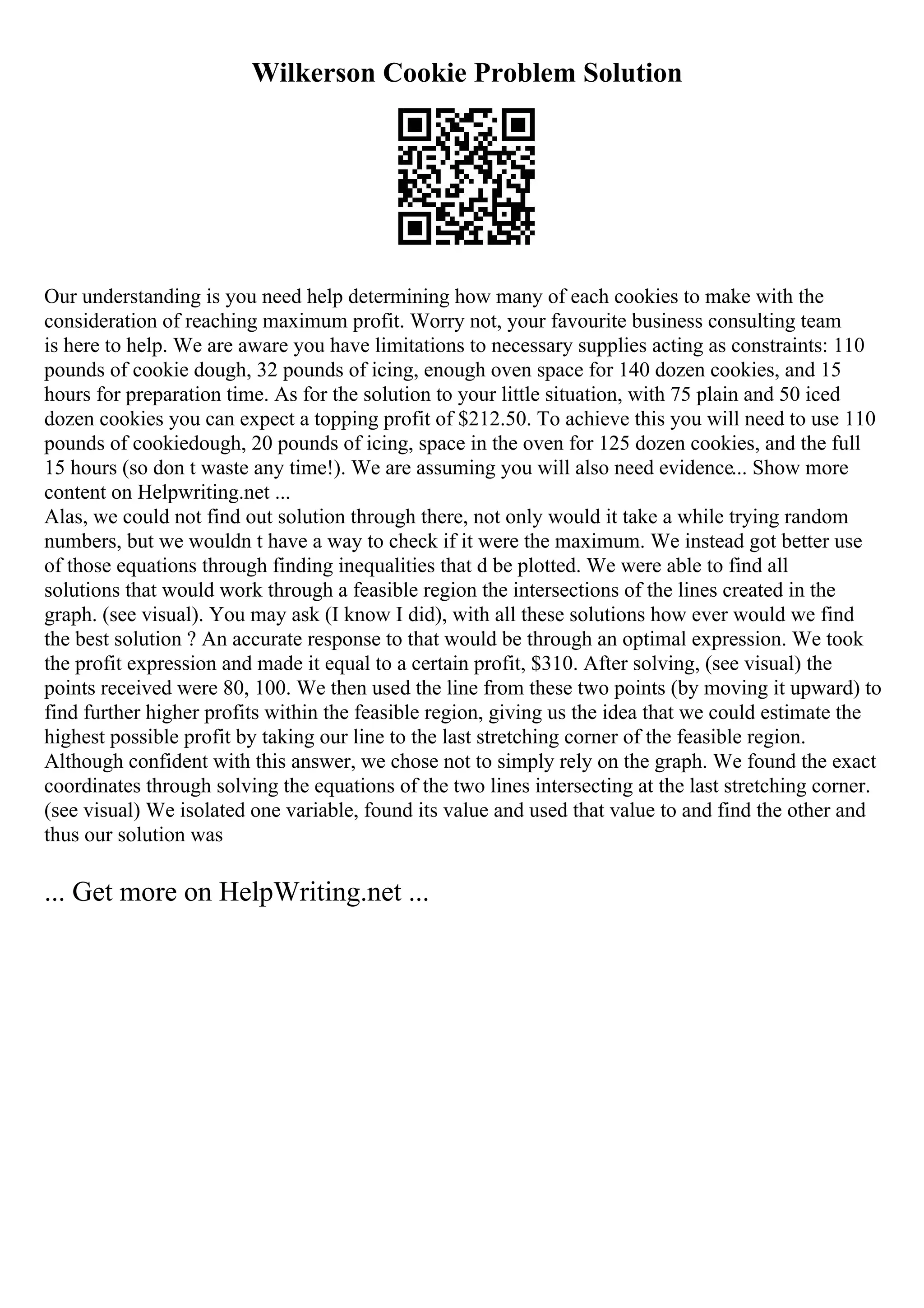 Wilkerson Cookie Problem Solution
Our understanding is you need help determining how many of each cookies to make with the
consideration of reaching maximum profit. Worry not, your favourite business consulting team
is here to help. We are aware you have limitations to necessary supplies acting as constraints: 110
pounds of cookie dough, 32 pounds of icing, enough oven space for 140 dozen cookies, and 15
hours for preparation time. As for the solution to your little situation, with 75 plain and 50 iced
dozen cookies you can expect a topping profit of $212.50. To achieve this you will need to use 110
pounds of cookiedough, 20 pounds of icing, space in the oven for 125 dozen cookies, and the full
15 hours (so don t waste any time!). We are assuming you will also need evidence... Show more
content on Helpwriting.net ...
Alas, we could not find out solution through there, not only would it take a while trying random
numbers, but we wouldn t have a way to check if it were the maximum. We instead got better use
of those equations through finding inequalities that d be plotted. We were able to find all
solutions that would work through a feasible region the intersections of the lines created in the
graph. (see visual). You may ask (I know I did), with all these solutions how ever would we find
the best solution ? An accurate response to that would be through an optimal expression. We took
the profit expression and made it equal to a certain profit, $310. After solving, (see visual) the
points received were 80, 100. We then used the line from these two points (by moving it upward) to
find further higher profits within the feasible region, giving us the idea that we could estimate the
highest possible profit by taking our line to the last stretching corner of the feasible region.
Although confident with this answer, we chose not to simply rely on the graph. We found the exact
coordinates through solving the equations of the two lines intersecting at the last stretching corner.
(see visual) We isolated one variable, found its value and used that value to and find the other and
thus our solution was
... Get more on HelpWriting.net ...
 