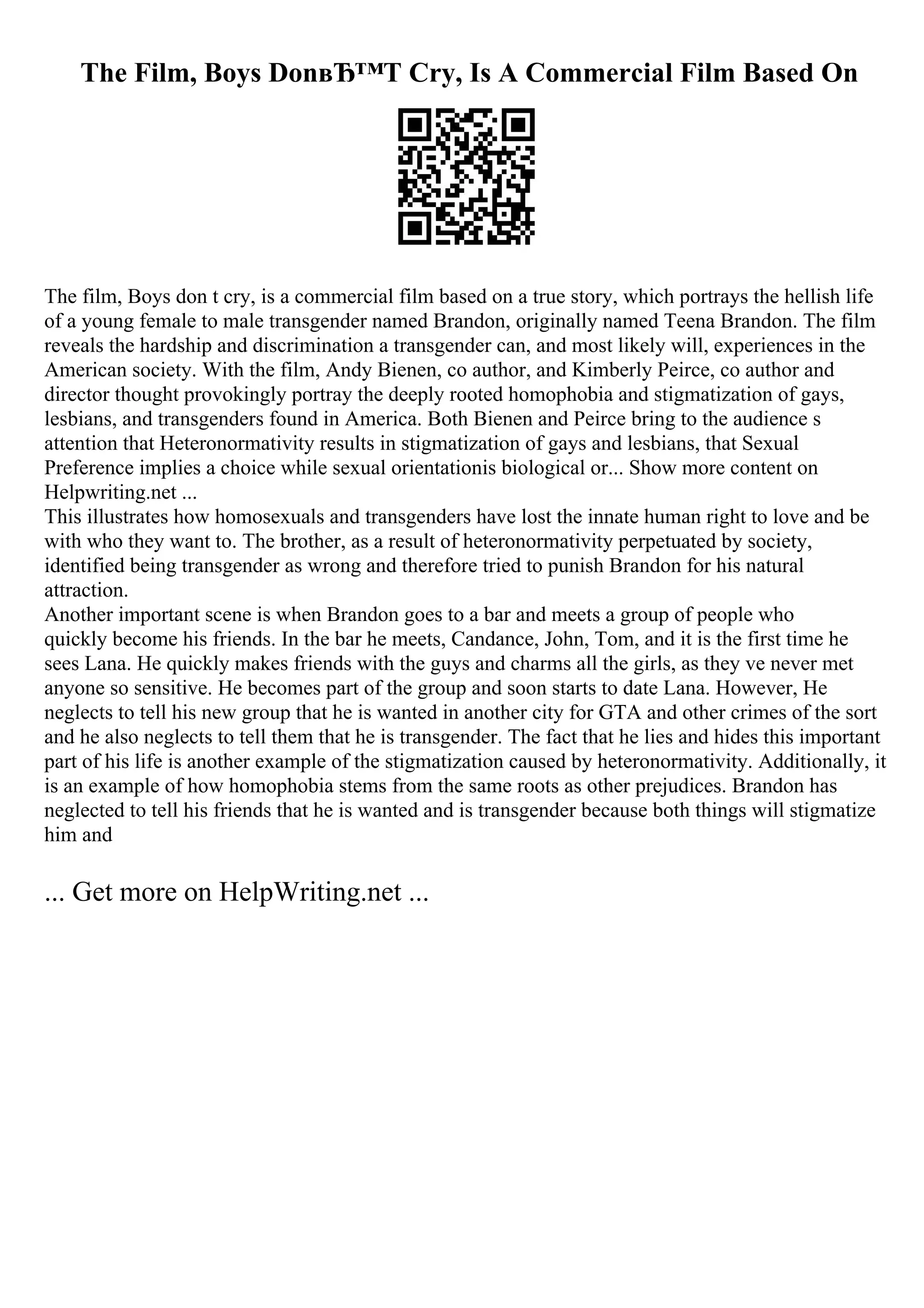 The Film, Boys DonвЂ™T Cry, Is A Commercial Film Based On
The film, Boys don t cry, is a commercial film based on a true story, which portrays the hellish life
of a young female to male transgender named Brandon, originally named Teena Brandon. The film
reveals the hardship and discrimination a transgender can, and most likely will, experiences in the
American society. With the film, Andy Bienen, co author, and Kimberly Peirce, co author and
director thought provokingly portray the deeply rooted homophobia and stigmatization of gays,
lesbians, and transgenders found in America. Both Bienen and Peirce bring to the audience s
attention that Heteronormativity results in stigmatization of gays and lesbians, that Sexual
Preference implies a choice while sexual orientationis biological or... Show more content on
Helpwriting.net ...
This illustrates how homosexuals and transgenders have lost the innate human right to love and be
with who they want to. The brother, as a result of heteronormativity perpetuated by society,
identified being transgender as wrong and therefore tried to punish Brandon for his natural
attraction.
Another important scene is when Brandon goes to a bar and meets a group of people who
quickly become his friends. In the bar he meets, Candance, John, Tom, and it is the first time he
sees Lana. He quickly makes friends with the guys and charms all the girls, as they ve never met
anyone so sensitive. He becomes part of the group and soon starts to date Lana. However, He
neglects to tell his new group that he is wanted in another city for GTA and other crimes of the sort
and he also neglects to tell them that he is transgender. The fact that he lies and hides this important
part of his life is another example of the stigmatization caused by heteronormativity. Additionally, it
is an example of how homophobia stems from the same roots as other prejudices. Brandon has
neglected to tell his friends that he is wanted and is transgender because both things will stigmatize
him and
... Get more on HelpWriting.net ...
 