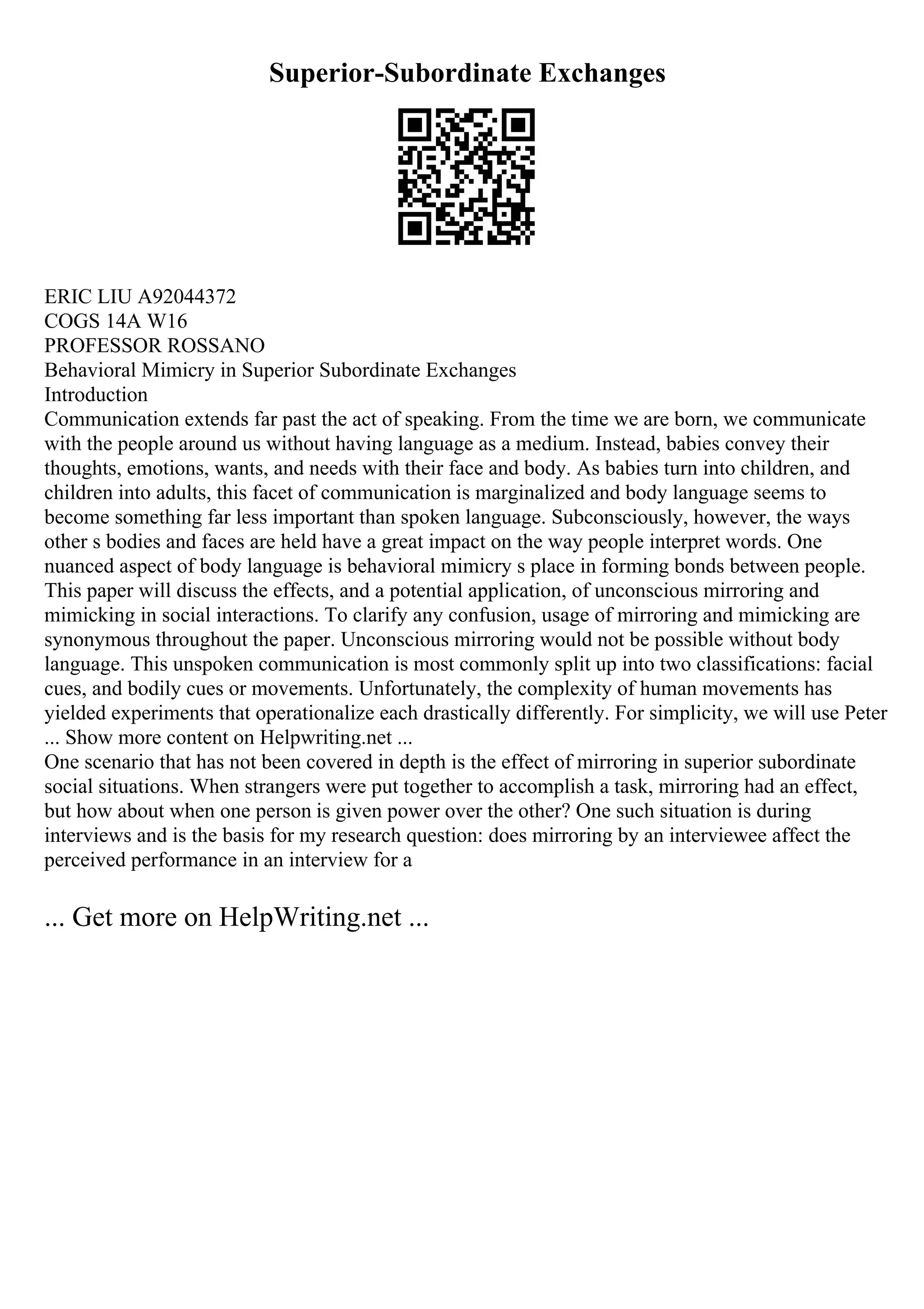 Superior-Subordinate Exchanges
ERIC LIU A92044372
COGS 14A W16
PROFESSOR ROSSANO
Behavioral Mimicry in Superior Subordinate Exchanges
Introduction
Communication extends far past the act of speaking. From the time we are born, we communicate
with the people around us without having language as a medium. Instead, babies convey their
thoughts, emotions, wants, and needs with their face and body. As babies turn into children, and
children into adults, this facet of communication is marginalized and body language seems to
become something far less important than spoken language. Subconsciously, however, the ways
other s bodies and faces are held have a great impact on the way people interpret words. One
nuanced aspect of body language is behavioral mimicry s place in forming bonds between people.
This paper will discuss the effects, and a potential application, of unconscious mirroring and
mimicking in social interactions. To clarify any confusion, usage of mirroring and mimicking are
synonymous throughout the paper. Unconscious mirroring would not be possible without body
language. This unspoken communication is most commonly split up into two classifications: facial
cues, and bodily cues or movements. Unfortunately, the complexity of human movements has
yielded experiments that operationalize each drastically differently. For simplicity, we will use Peter
... Show more content on Helpwriting.net ...
One scenario that has not been covered in depth is the effect of mirroring in superior subordinate
social situations. When strangers were put together to accomplish a task, mirroring had an effect,
but how about when one person is given power over the other? One such situation is during
interviews and is the basis for my research question: does mirroring by an interviewee affect the
perceived performance in an interview for a
... Get more on HelpWriting.net ...
 