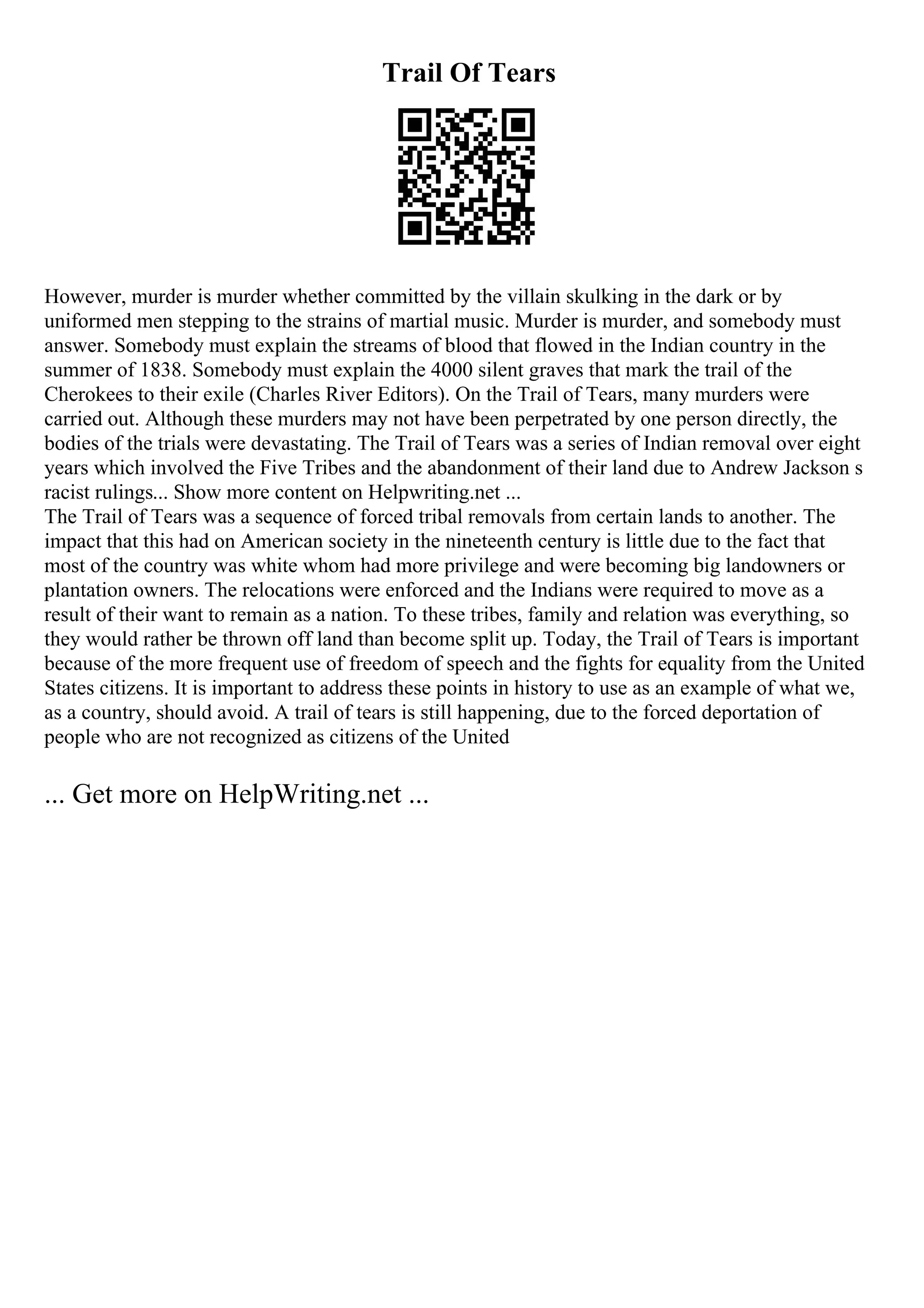 Trail Of Tears
However, murder is murder whether committed by the villain skulking in the dark or by
uniformed men stepping to the strains of martial music. Murder is murder, and somebody must
answer. Somebody must explain the streams of blood that flowed in the Indian country in the
summer of 1838. Somebody must explain the 4000 silent graves that mark the trail of the
Cherokees to their exile (Charles River Editors). On the Trail of Tears, many murders were
carried out. Although these murders may not have been perpetrated by one person directly, the
bodies of the trials were devastating. The Trail of Tears was a series of Indian removal over eight
years which involved the Five Tribes and the abandonment of their land due to Andrew Jackson s
racist rulings... Show more content on Helpwriting.net ...
The Trail of Tears was a sequence of forced tribal removals from certain lands to another. The
impact that this had on American society in the nineteenth century is little due to the fact that
most of the country was white whom had more privilege and were becoming big landowners or
plantation owners. The relocations were enforced and the Indians were required to move as a
result of their want to remain as a nation. To these tribes, family and relation was everything, so
they would rather be thrown off land than become split up. Today, the Trail of Tears is important
because of the more frequent use of freedom of speech and the fights for equality from the United
States citizens. It is important to address these points in history to use as an example of what we,
as a country, should avoid. A trail of tears is still happening, due to the forced deportation of
people who are not recognized as citizens of the United
... Get more on HelpWriting.net ...
 