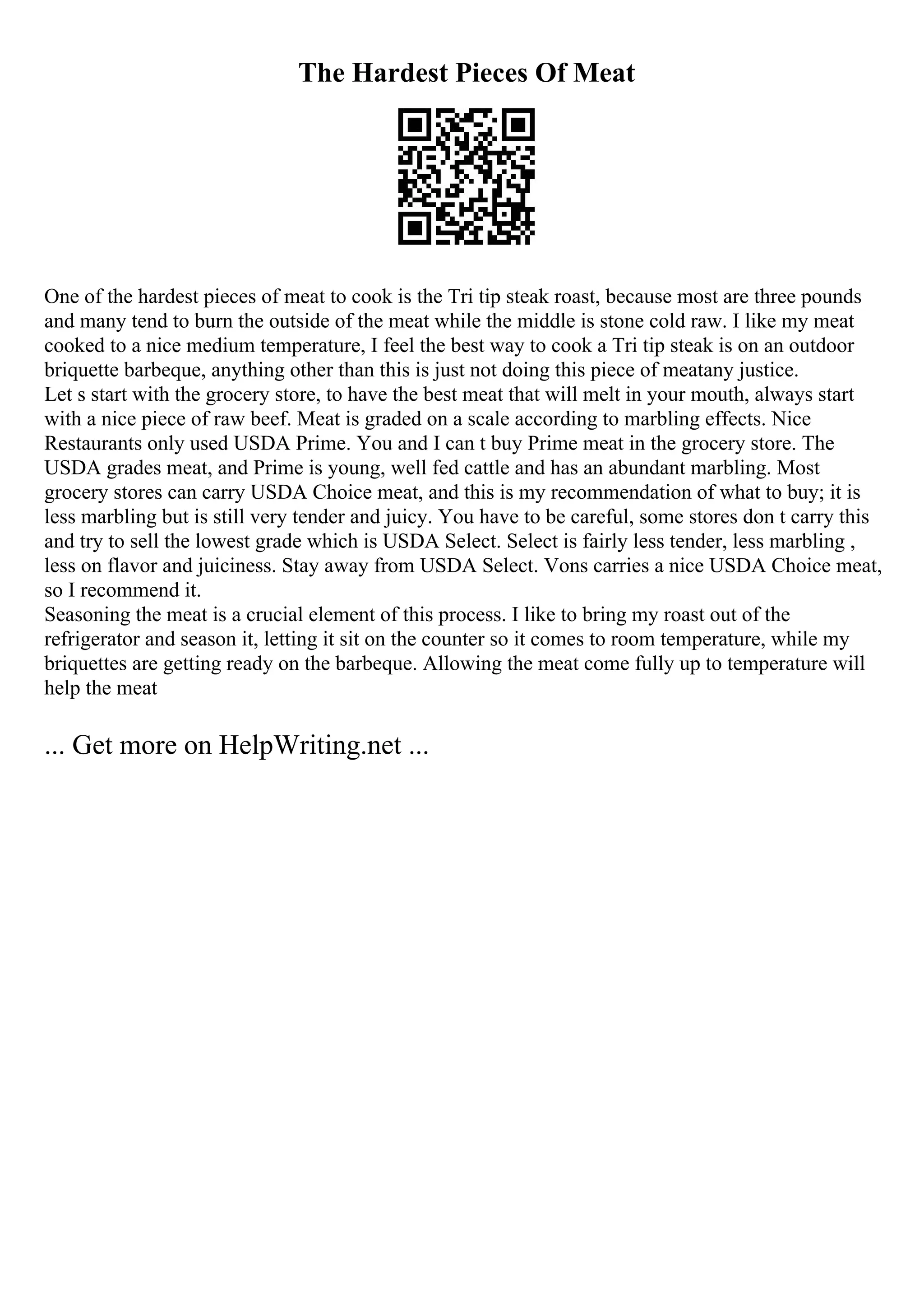 The Hardest Pieces Of Meat
One of the hardest pieces of meat to cook is the Tri tip steak roast, because most are three pounds
and many tend to burn the outside of the meat while the middle is stone cold raw. I like my meat
cooked to a nice medium temperature, I feel the best way to cook a Tri tip steak is on an outdoor
briquette barbeque, anything other than this is just not doing this piece of meatany justice.
Let s start with the grocery store, to have the best meat that will melt in your mouth, always start
with a nice piece of raw beef. Meat is graded on a scale according to marbling effects. Nice
Restaurants only used USDA Prime. You and I can t buy Prime meat in the grocery store. The
USDA grades meat, and Prime is young, well fed cattle and has an abundant marbling. Most
grocery stores can carry USDA Choice meat, and this is my recommendation of what to buy; it is
less marbling but is still very tender and juicy. You have to be careful, some stores don t carry this
and try to sell the lowest grade which is USDA Select. Select is fairly less tender, less marbling ,
less on flavor and juiciness. Stay away from USDA Select. Vons carries a nice USDA Choice meat,
so I recommend it.
Seasoning the meat is a crucial element of this process. I like to bring my roast out of the
refrigerator and season it, letting it sit on the counter so it comes to room temperature, while my
briquettes are getting ready on the barbeque. Allowing the meat come fully up to temperature will
help the meat
... Get more on HelpWriting.net ...
 