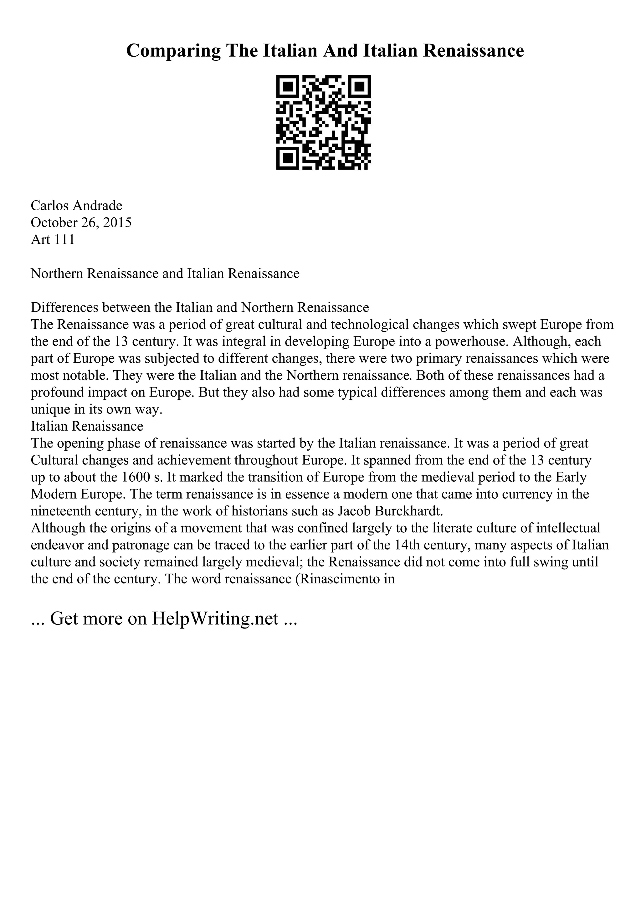Comparing The Italian And Italian Renaissance
Carlos Andrade
October 26, 2015
Art 111
Northern Renaissance and Italian Renaissance
Differences between the Italian and Northern Renaissance
The Renaissance was a period of great cultural and technological changes which swept Europe from
the end of the 13 century. It was integral in developing Europe into a powerhouse. Although, each
part of Europe was subjected to different changes, there were two primary renaissances which were
most notable. They were the Italian and the Northern renaissance. Both of these renaissances had a
profound impact on Europe. But they also had some typical differences among them and each was
unique in its own way.
Italian Renaissance
The opening phase of renaissance was started by the Italian renaissance. It was a period of great
Cultural changes and achievement throughout Europe. It spanned from the end of the 13 century
up to about the 1600 s. It marked the transition of Europe from the medieval period to the Early
Modern Europe. The term renaissance is in essence a modern one that came into currency in the
nineteenth century, in the work of historians such as Jacob Burckhardt.
Although the origins of a movement that was confined largely to the literate culture of intellectual
endeavor and patronage can be traced to the earlier part of the 14th century, many aspects of Italian
culture and society remained largely medieval; the Renaissance did not come into full swing until
the end of the century. The word renaissance (Rinascimento in
... Get more on HelpWriting.net ...
 