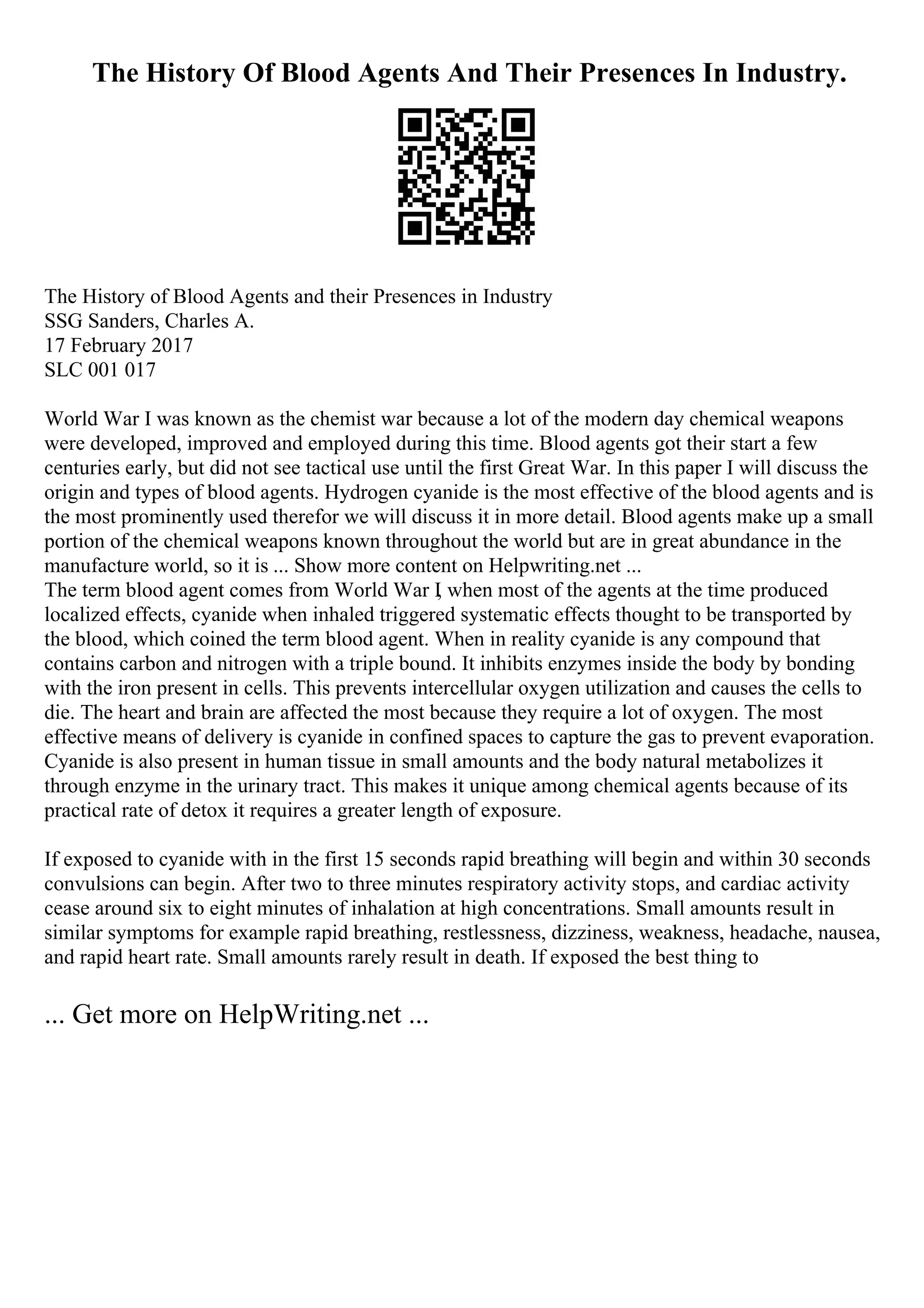 The History Of Blood Agents And Their Presences In Industry.
The History of Blood Agents and their Presences in Industry
SSG Sanders, Charles A.
17 February 2017
SLC 001 017
World War I was known as the chemist war because a lot of the modern day chemical weapons
were developed, improved and employed during this time. Blood agents got their start a few
centuries early, but did not see tactical use until the first Great War. In this paper I will discuss the
origin and types of blood agents. Hydrogen cyanide is the most effective of the blood agents and is
the most prominently used therefor we will discuss it in more detail. Blood agents make up a small
portion of the chemical weapons known throughout the world but are in great abundance in the
manufacture world, so it is ... Show more content on Helpwriting.net ...
The term blood agent comes from World War I
, when most of the agents at the time produced
localized effects, cyanide when inhaled triggered systematic effects thought to be transported by
the blood, which coined the term blood agent. When in reality cyanide is any compound that
contains carbon and nitrogen with a triple bound. It inhibits enzymes inside the body by bonding
with the iron present in cells. This prevents intercellular oxygen utilization and causes the cells to
die. The heart and brain are affected the most because they require a lot of oxygen. The most
effective means of delivery is cyanide in confined spaces to capture the gas to prevent evaporation.
Cyanide is also present in human tissue in small amounts and the body natural metabolizes it
through enzyme in the urinary tract. This makes it unique among chemical agents because of its
practical rate of detox it requires a greater length of exposure.
If exposed to cyanide with in the first 15 seconds rapid breathing will begin and within 30 seconds
convulsions can begin. After two to three minutes respiratory activity stops, and cardiac activity
cease around six to eight minutes of inhalation at high concentrations. Small amounts result in
similar symptoms for example rapid breathing, restlessness, dizziness, weakness, headache, nausea,
and rapid heart rate. Small amounts rarely result in death. If exposed the best thing to
... Get more on HelpWriting.net ...
 