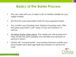 Basics of the Barter Process www.ormita.com.au We can work with you to select a list of media suitable for your target market. We find the cash equivalent rates for your required media. You confirm your booking and,  instead of paying cash , offer the same  equivalent  cash value of your own product or service. No direct barter takes place . The media you are buying from may not be the same people who will take your product or service in return. Ormita will “onward barter” your product/service outside your local market and does  not  resell your product or service for cash.  