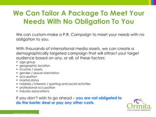 www.ormita.com.au We can custom-make a P.R. Campaign to meet your needs with no obligation to you.  With thousands of international media assets, we can create a demographically targeted campaign that will attract your target audience based on any, or all, of these factors:  age group geographic location income / assets  gender / sexual orientation occupation marital status hobbies / interests / sporting and social activities professional occupation industry associations If you don’t wish to go ahead –  you are not obligated to  do the barter deal or pay any other costs. We Can Tailor A Package To Meet Your Needs With No Obligation To You 