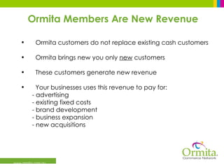 www.ormita.com.au Ormita Members Are New Revenue Ormita customers do not replace existing cash customers Ormita brings new you only  new  customers These customers generate new revenue Your businesses uses this revenue to pay for:  - advertising - existing fixed costs  - brand development - business expansion - new acquisitions 