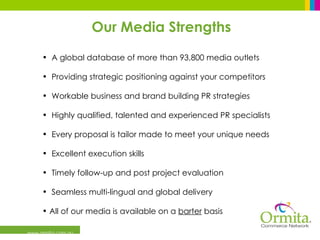 www.ormita.com.au A global database of more than 93,800 media outlets Providing strategic positioning against your competitors Workable business and brand building PR strategies Highly qualified, talented and experienced PR specialists Every proposal is tailor made to meet your unique needs Excellent execution skills Timely follow-up and post project evaluation Seamless multi-lingual and global delivery All of our media is available on a  barter  basis Our Media Strengths 
