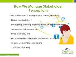 www.ormita.com.au We are involved in every phase of normal PR activity Global media delivery Strategizing, planning, implementation and measurement  Intense stakeholder mapping  Three-month reviews  We help in other stakeholder relationship management Regular Media monitoring reports Competitor Tracking   How We Manage Stakeholder Perceptions 