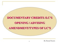 By Sharad Narain
DOCUMENTARY CREDITS /LC’S
OPENING / ADVISING
AMENDMENT/TYPES OF LC’S
sn
 