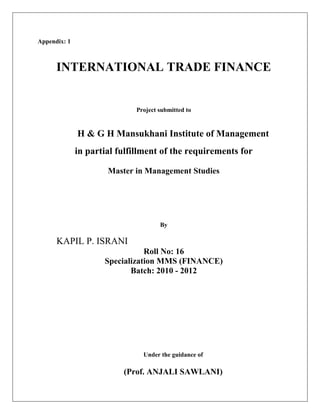 Appendix: 1



      INTERNATIONAL TRADE FINANCE


                             Project submitted to


              H & G H Mansukhani Institute of Management
              in partial fulfillment of the requirements for

                      Master in Management Studies




                                     By

      KAPIL P. ISRANI
                                Roll No: 16
                     Specialization MMS (FINANCE)
                            Batch: 2010 - 2012




                               Under the guidance of

                          (Prof. ANJALI SAWLANI)
 