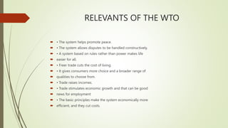RELEVANTS OF THE WTO
 • The system helps promote peace.
 • The system allows disputes to be handled constructively.
 • A system based on rules rather than power makes life
 easier for all.
 • Freer trade cuts the cost of living.
 • It gives consumers more choice and a broader range of
 qualities to choose from.
 • Trade raises incomes.
 • Trade stimulates economic growth and that can be good
 news for employment
 • The basic principles make the system economically more
 efficient, and they cut costs.
 