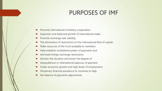 PURPOSES OF IMF
 Promote international monetary cooperation.
 Expansion and balanced growth of international trade.
 Promote exchange rate stability.
 The elimination of restrictions on the international flow of capital.
 Make resources of the Fund available to members
 Help establish multilateral system of payments and
 eliminate foreign exchange restrictions.
 Shorten the duration and lessen the degree of
 disequilibrium in international balances of payment.
 Foster economic growth and high levels of employment.
 Temporary financial assistance to countries to help
 the balance of payments adjustments.
 