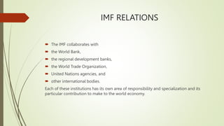 IMF RELATIONS
 The IMF collaborates with
 the World Bank,
 the regional development banks,
 the World Trade Organization,
 United Nations agencies, and
 other international bodies.
Each of these institutions has its own area of responsibility and specialization and its
particular contribution to make to the world economy.
 