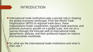 INTRODUCTION
International trade institutions play a pivotal role in shaping
the global economic landscape. From the World Trade
Organization (WTO) to regional trade blocs, these
organizations foster cooperation, regulate trade practices, and
promote economic growth on a global scale. Join me on a
journey through the intricate web of international trade
agreements, policies, and their profound impact on nations
and businesses worldwide.
So, what are the international trade institutions and what is
their role ?
 