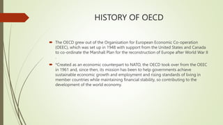 HISTORY OF OECD
 The OECD grew out of the Organisation for European Economic Co-operation
(OEEC), which was set up in 1948 with support from the United States and Canada
to co-ordinate the Marshall Plan for the reconstruction of Europe after World War II
.
 *Created as an economic counterpart to NATO, the OECD took over from the OEEC
in 1961 and, since then, its mission has been to help governments achieve
sustainable economic growth and employment and rising standards of living in
member countries while maintaining financial stability, so contributing to the
development of the world economy.
 
