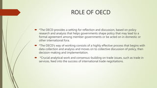 ROLE OF OECD
 *The OECD provides a setting for reflection and discussion, based on policy
research and analysis that helps governments shape policy that may lead to a
formal agreement among member governments or be acted on in domestic or
other international fora.
 *The OECD’s way of working consists of a highly effective process that begins with
data collection and analysis and moves on to collective discussion of policy, then
decision-making and implementation.
 *Crucial analytical work and consensus-building on trade issues, such as trade in
services, feed into the success of international trade negotiations.
 