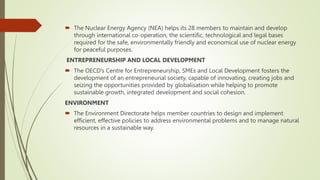  The Nuclear Energy Agency (NEA) helps its 28 members to maintain and develop
through international co-operation, the scientific, technological and legal bases
required for the safe, environmentally friendly and economical use of nuclear energy
for peaceful purposes.
ENTREPRENEURSHIP AND LOCAL DEVELOPMENT
 The OECD’s Centre for Entrepreneurship, SMEs and Local Development fosters the
development of an entrepreneurial society, capable of innovating, creating jobs and
seizing the opportunities provided by globalisation while helping to promote
sustainable growth, integrated development and social cohesion.
ENVIRONMENT
 The Environment Directorate helps member countries to design and implement
efficient, effective policies to address environmental problems and to manage natural
resources in a sustainable way.
 