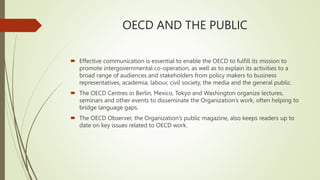 OECD AND THE PUBLIC
 Effective communication is essential to enable the OECD to fulfill its mission to
promote intergovernmental co-operation, as well as to explain its activities to a
broad range of audiences and stakeholders from policy makers to business
representatives, academia, labour, civil society, the media and the general public.
 The OECD Centres in Berlin, Mexico, Tokyo and Washington organize lectures,
seminars and other events to disseminate the Organization’s work, often helping to
bridge language gaps.
 The OECD Observer, the Organization’s public magazine, also keeps readers up to
date on key issues related to OECD work.
 