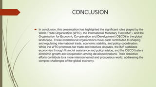 CONCLUSION
 In conclusion, this presentation has highlighted the significant roles played by the
World Trade Organization (WTO), the International Monetary Fund (IMF), and the
Organisation for Economic Co-operation and Development (OECD) in the global
landscape. These international organizations have each contributed to shaping
and regulating international trade, economic stability, and policy coordination.
While the WTO promotes fair trade and resolves disputes, the IMF stabilizes
economies through financial assistance and policy advice, and the OECD fosters
economic growth and cooperation among developed nations. Their collective
efforts contribute to a more interconnected and prosperous world, addressing the
complex challenges of the global economy.
 