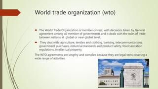 World trade organization (wto)
 The World Trade Organization is‘member-driven’, with decisions taken by General
agreement among all member of governments and it deals with the rules of trade
between nations at global or near-global level..
 They deal with: agriculture, textiles and clothing, banking, telecommunications,
government purchases, industrial standards and product safety, food sanitation
regulations, intellectual property,
The WTO agreements are lengthy and complex because they are legal texts covering a
wide range of activities.
 