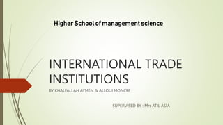 INTERNATIONAL TRADE
INSTITUTIONS
BY KHALFALLAH AYMEN & ALLOUI MONCEF
SUPERVISED BY : Mrs ATIL ASIA
Higher School of management science
 