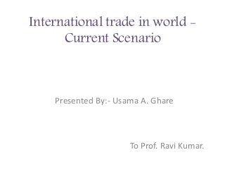 International trade in world -
Current Scenario
Presented By:- Usama A. Ghare
To Prof. Ravi Kumar.
 