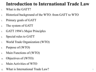 Introduction to International Trade Law
1
1. What is the GATT?
2. Historical background of the WTO: from GATT to WTO
3. Primary goals of GATT
4. The system of GATT
5. GATT 1994’s Major Principles
6. Special rules to GATT
7. World Trade Organization (WTO)
8. Purpose of (WTO)
9. Main Functions of (WTO)
10. Objectives of (WTO):
11. Main Activities of WTO
12. What is International Trade Law?
 