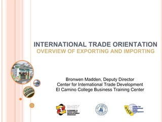 El Camino College Business Training Center  INTERNATIONAL TRADE ORIENTATION OVERVIEW OF EXPORTING AND IMPORTING Bronwen Madden, Deputy Director Center for International Trade Development El Camino College Business Training Center 