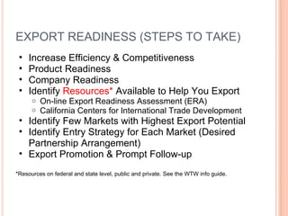 EXPORT READINESS (STEPS TO TAKE) Increase Efficiency & Competitiveness  Product Readiness Company Readiness Identify  Resources*  Available to Help You Export On-line Export Readiness Assessment (ERA) California Centers for International Trade Development Identify Few Markets with Highest Export Potential Identify Entry Strategy for Each Market (Desired Partnership Arrangement) Export Promotion & Prompt Follow-up  *Resources on federal and state level, public and private. See the WTW info guide.  