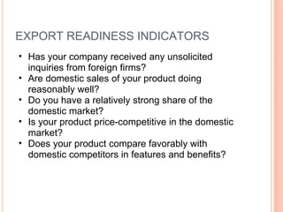 EXPORT READINESS INDICATORS Has your company received any unsolicited inquiries from foreign firms?  Are domestic sales of your product doing reasonably well?  Do you have a relatively strong share of the domestic market?  Is your product price-competitive in the domestic market?  Does your product compare favorably with domestic competitors in features and benefits? 