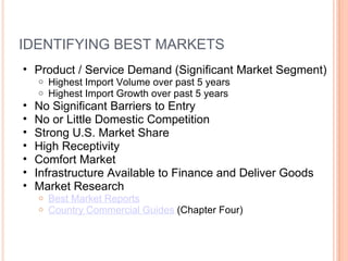 IDENTIFYING BEST MARKETS Product / Service Demand (Significant Market Segment) Highest Import Volume over past 5 years Highest Import Growth over past 5 years No Significant Barriers to Entry No or Little Domestic Competition Strong U.S. Market Share High Receptivity Comfort Market Infrastructure Available to Finance and Deliver Goods Market Research Best Market Reports Country Commercial Guides  (Chapter Four) 