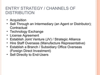 ENTRY STRATEGY / CHANNELS OF DISTRIBUTION Acquisition  Sell Through an Intermediary (an Agent or Distributor); Contractual Technology Exchange  License Agreement Establish Joint Venture (JV) / Strategic Alliance Hire Staff Overseas (Manufacture Representative) Establish a Branch / Subsidiary Office Overseas (Foreign Direct Investment) Sell Directly to End-Users  