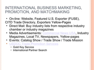 INTERNATIONAL BUSINESS MARKETING, PROMOTION, AND MATCHMAKING On-line: Website, Featured U.S. Exporter (FUSE),  CITD Trade Directory, Exporters Yellow-Pages Direct Mail: Buy industry lists from respective industry chamber or industry magazines Media Advertisements:  Commercial News USA , Industry Magazines, Local TV, Newspapers, Yellow-pages Events: Catalog Show / Trade Show / Trade Mission  USDOC Trade Promotion Services Gold Key Service International Partner Search 