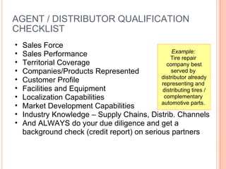 AGENT / DISTRIBUTOR QUALIFICATION CHECKLIST  Sales Force Sales Performance  Territorial Coverage  Companies/Products Represented  Customer Profile  Facilities and Equipment  Localization Capabilities  Market Development Capabilities Industry Knowledge – Supply Chains, Distrib. Channels And ALWAYS do your due diligence and get a background check (credit report) on serious partners Example:   Tire repair  company best served by  distributor already representing and  distributing tires / complementary  automotive parts.  