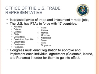 OFFICE OF THE U.S. TRADE REPRESENTATIVE Increased levels of trade and investment = more jobs  The U.S. has FTAs in force with 17 countries.  Australia Bahrain Canada Chile Costa Rica Dominican Republic El Salvador Guatemala Honduras Congress must enact legislation to approve and implement each individual agreement (Colombia, Korea, and Panama) in order for them to go into effect. Israel Jordan Mexico Morocco Nicaragua Oman Peru  Singapore 