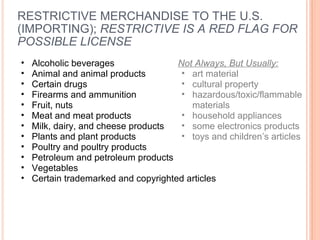 RESTRICTIVE MERCHANDISE TO THE U.S. (IMPORTING);  RESTRICTIVE IS A RED FLAG FOR POSSIBLE LICENSE Alcoholic beverages Animal and animal products Certain drugs Firearms and ammunition Fruit, nuts Meat and meat products Milk, dairy, and cheese products Plants and plant products Poultry and poultry products Petroleum and petroleum products Vegetables Certain trademarked and copyrighted articles Not Always, But Usually: art material cultural property hazardous/toxic/flammable materials household appliances some electronics products toys and children’s articles  