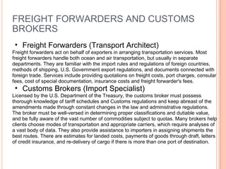 FREIGHT FORWARDERS AND CUSTOMS BROKERS Freight Forwarders (Transport Architect)   Freight forwarders act on behalf of exporters in arranging transportation services. Most freight forwarders handle both ocean and air transportation, but usually in separate departments. They are familiar with the import rules and regulations of foreign countries, methods of shipping, U.S. Government export regulations, and documents connected with foreign trade. Services include providing quotations on freight costs, port charges, consular fees, cost of special documentation, insurance costs and freight forwarder's fees.  Customs Brokers (Import Specialist) Licensed by the U.S. Department of the Treasury, the customs broker must possess thorough knowledge of tariff schedules and Customs regulations and keep abreast of the amendments made through constant changes in the law and administrative regulations. The broker must be well-versed in determining proper classifications and dutiable value, and be fully aware of the vast number of commodities subject to quotas. Many brokers help clients choose modes of transportation and appropriate carriers, which require analyses of a vast body of data. They also provide assistance to importers in assigning shipments the best routes. There are estimates for landed costs, payments of goods through draft, letters of credit insurance, and re-delivery of cargo if there is more than one port of destination.  