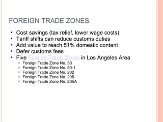 FOREIGN TRADE ZONES Cost savings (tax relief, lower wage costs) Tariff shifts can reduce customs duties Add value to reach 51% domestic content  Defer customs fees  Five  Foreign Trade Zones  in Los Angeles Area Foreign Trade Zone No. 50 Foreign Trade Zone No. 50-1 Foreign Trade Zone No. 202 Foreign Trade Zone No. 205 Foreign Trade Zone No. 205A 