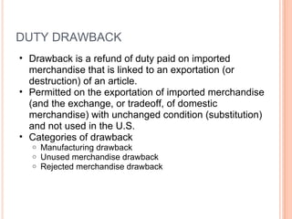 DUTY DRAWBACK Drawback is a refund of duty paid on imported merchandise that is linked to an exportation (or destruction) of an article.  Permitted on the exportation of imported merchandise (and the exchange, or tradeoff, of domestic merchandise) with unchanged condition (substitution) and not used in the U.S. Categories of drawback Manufacturing drawback Unused merchandise drawback  Rejected merchandise drawback 