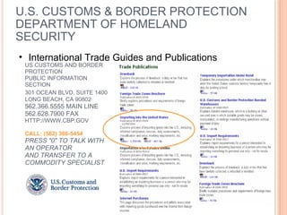 U.S. CUSTOMS & BORDER PROTECTION DEPARTMENT OF HOMELAND SECURITY US CUSTOMS AND BORDER PROTECTION PUBLIC INFORMATION SECTION 301 OCEAN BLVD, SUITE 1400   LONG BEACH, CA 90802 562.366.5555 MAIN LINE 562.628.7900 FAX HTTP://WWW.CBP.GOV CALL: (562) 366-5454 PRESS "0" TO TALK WITH AN OPERATOR AND TRANSFER TO A COMMODITY SPECIALIST International Trade Guides and Publications 