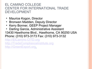 EL CAMINO COLLEGE CENTER FOR INTERNATIONAL TRADE DEVELOPMENT Maurice Kogon, Director Bronwen Madden, Deputy Director Kerry Bonner, GEEP Project Manager Darling Garcia, Administrative Assistant  13430 Hawthorne Blvd., Hawthorne, CA 90250 USA Phone: (310) 973-3173 Fax: (310) 973-3132 http://ElCamino.CITD.org http://TradeComplianceInstitute.org http://GreenExport.org   