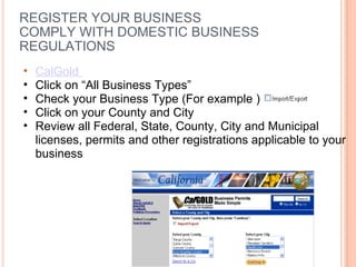 REGISTER YOUR BUSINESS COMPLY WITH DOMESTIC BUSINESS REGULATIONS CalGold  Click on “All Business Types”  Check your Business Type (For example ) Click on your County and City Review all Federal, State, County, City and Municipal licenses, permits and other registrations applicable to your business 