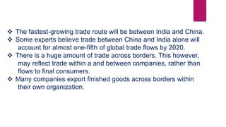  The fastest-growing trade route will be between India and China.
 Some experts believe trade between China and India alone will
account for almost one-fifth of global trade flows by 2020.
 There is a huge amount of trade across borders. This however,
may reflect trade within a and between companies, rather than
flows to final consumers.
 Many companies export finished goods across borders within
their own organization.
 