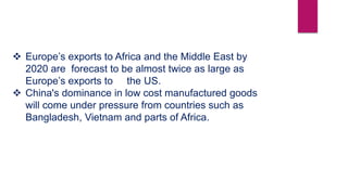  Europe’s exports to Africa and the Middle East by
2020 are forecast to be almost twice as large as
Europe’s exports to the US.
 China's dominance in low cost manufactured goods
will come under pressure from countries such as
Bangladesh, Vietnam and parts of Africa.
 